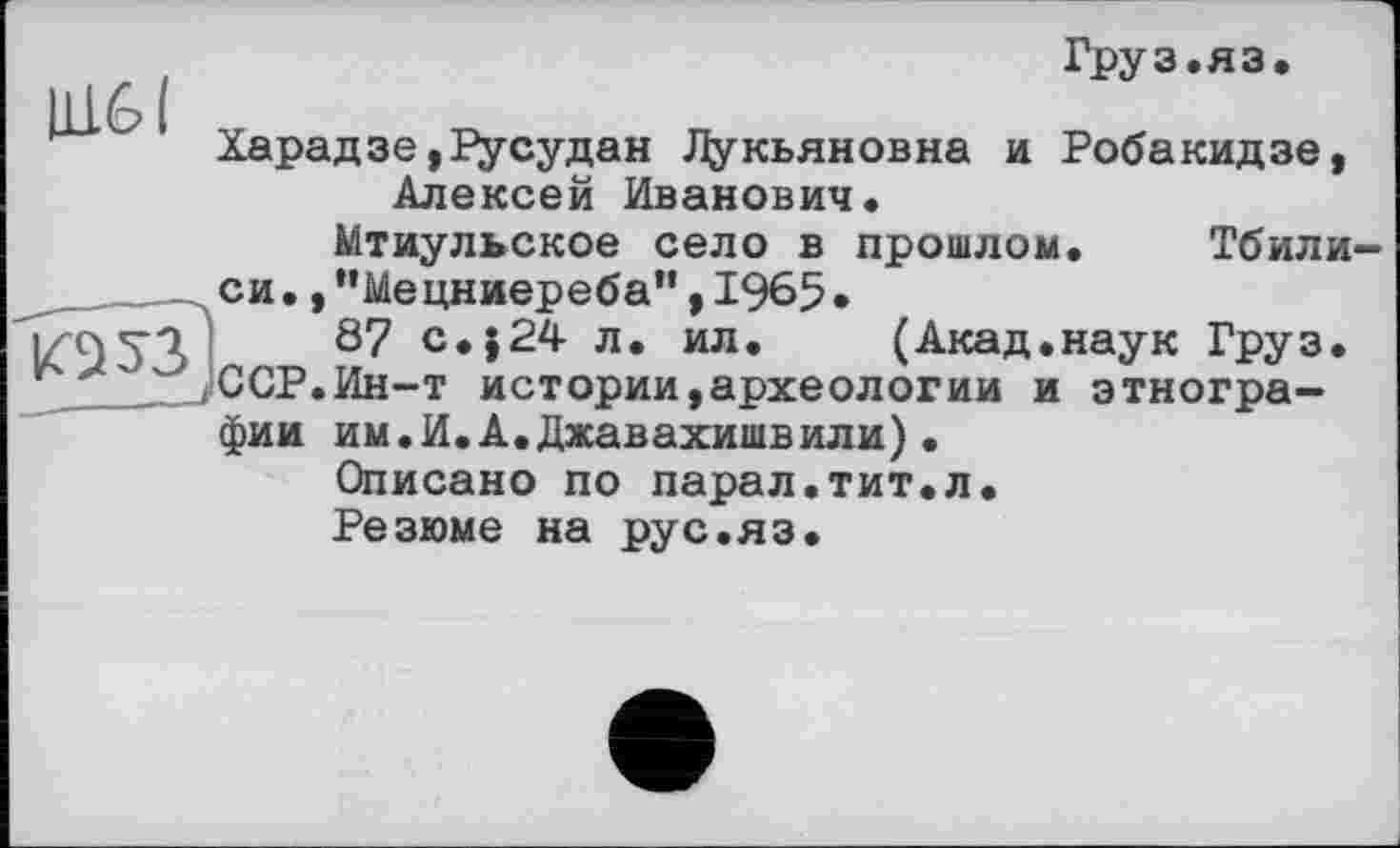 ﻿11161
Груз.яз*
Харадзе,русудан Лукьяновна и Робакидзе, Алексей Иванович.

Мтиульское село в прошлом. Тбилиси. ,”Мецниереба", 1965*
87 с.}24 л. ил. (Акад.наук Груз. ССР.Ин-т истории,археологии и этнографии им.И.А.Джавахишвили)•
Описано по парал.тит.л.
Резюме на рус.яз.